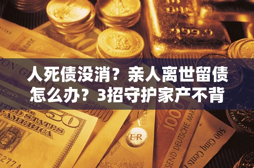 北京人死债没消？亲人离世留债怎么办？3招守护家产不背锅