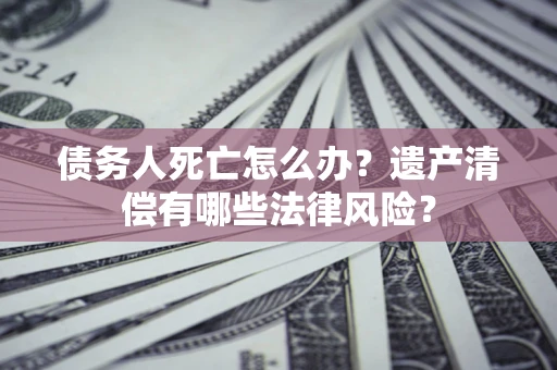 北京债务人死亡怎么办？遗产清偿有哪些法律风险？