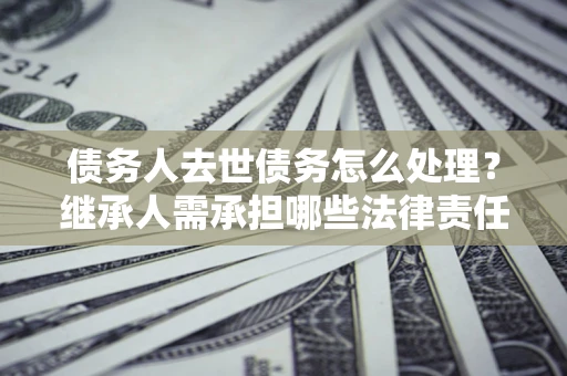 北京债务人去世债务怎么处理？继承人需承担哪些法律责任？